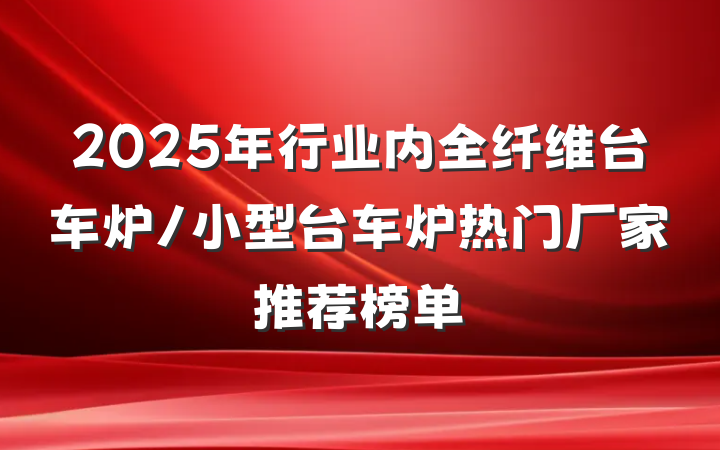 2025年行业内全纤维台车炉/小型台车炉热门厂家推荐榜单