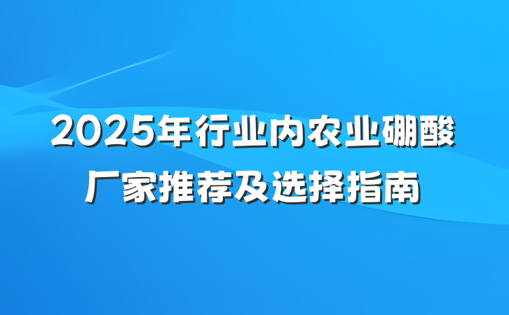 2025年行业内农业硼酸厂家推荐及选择指南