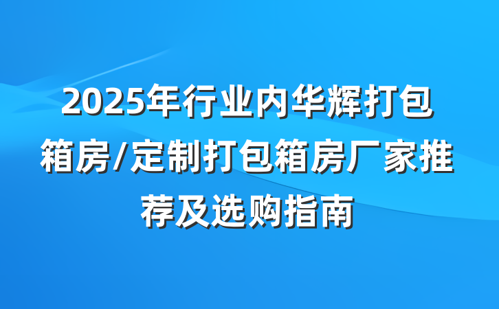 2025年行业内华辉打包箱房/定制打包箱房厂家推荐及选购指南