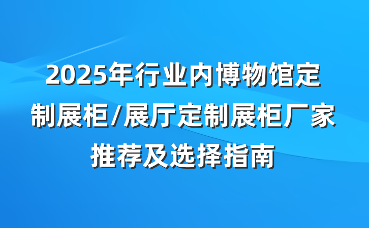 2025年行业内博物馆定制展柜/展厅定制展柜厂家推荐及选择指南
