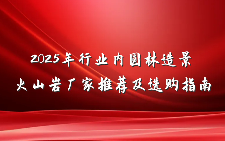 2025年行业内圆林造景火山岩厂家推荐及选购指南