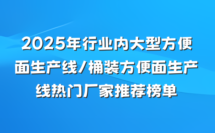 2025年行业内大型方便面生产线/桶装方便面生产线热门厂家推荐榜单