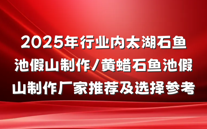 2025年行业内太湖石鱼池假山制作/黄蜡石鱼池假山制作厂家推荐及选择参考