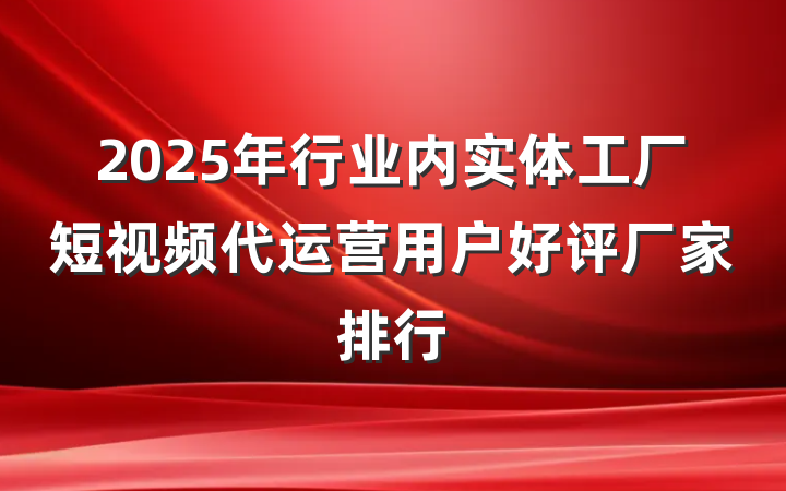 2025年行业内实体工厂短视频代运营用户好评厂家排行
