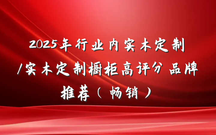 2025年行业内实木定制/实木定制橱柜高评分品牌推荐（畅销）