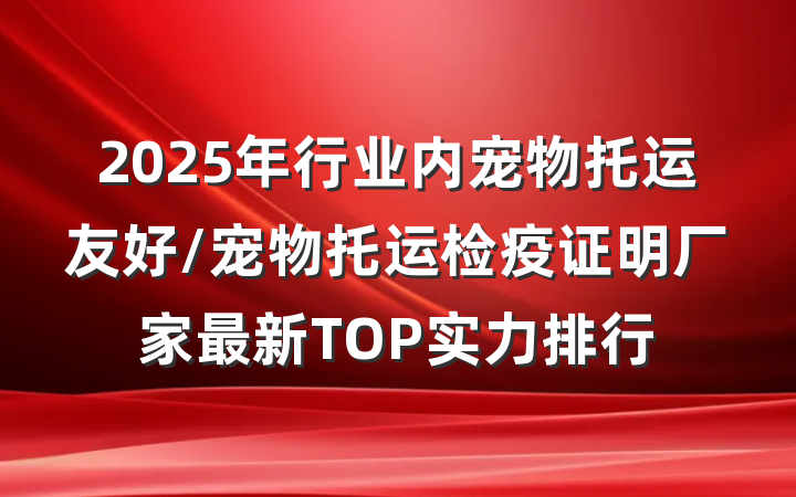 2025年行业内宠物托运友好/宠物托运检疫证明厂家最新TOP实力排行