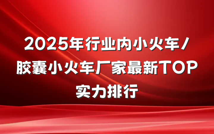 2025年行业内小火车/胶囊小火车厂家最新TOP实力排行