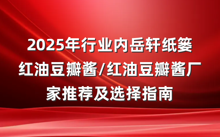 2025年行业内岳轩纸篓红油豆瓣酱/红油豆瓣酱厂家推荐及选择指南