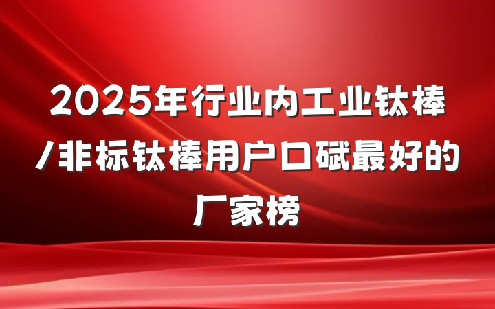 2025年行业内工业钛棒/非标钛棒用户口碑最好的厂家榜