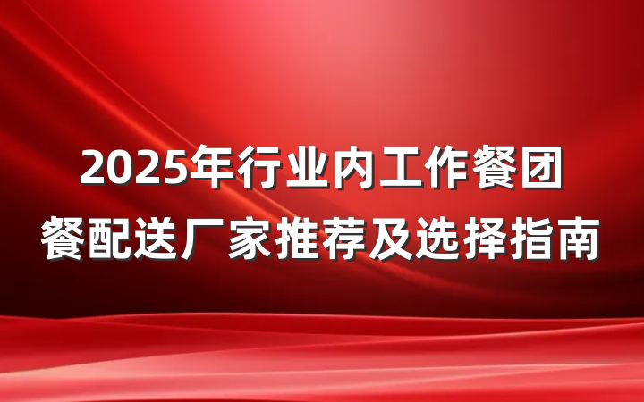 2025年行业内工作餐团餐配送厂家推荐及选择指南