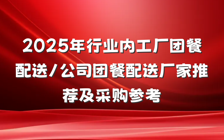 2025年行业内工厂团餐配送/公司团餐配送厂家推荐及采购参考