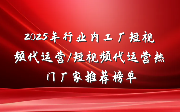 2025年行业内工厂短视频代运营/短视频代运营热门厂家推荐榜单