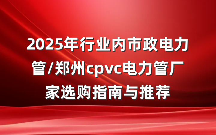 2025年行业内市政电力管/郑州cpvc电力管厂家选购指南与推荐