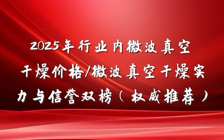2025年行业内微波真空干燥价格/微波真空干燥实力与信誉双榜（权威推荐）