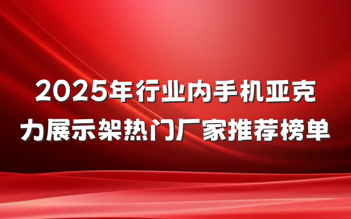 2025年行业内手机亚克力展示架热门厂家推荐榜单