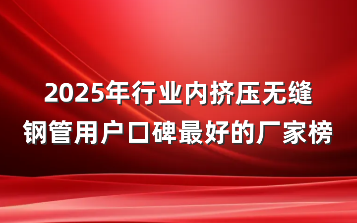 2025年行业内挤压无缝钢管用户口碑最好的厂家榜