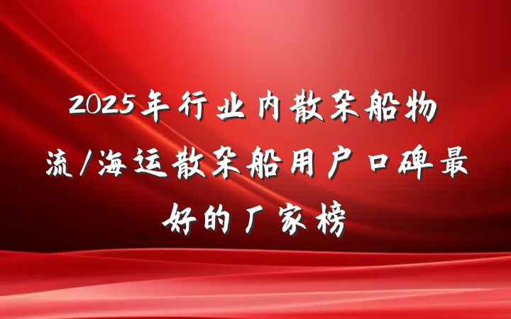 2025年行业内散杂船物流/海运散杂船用户口碑最好的厂家榜