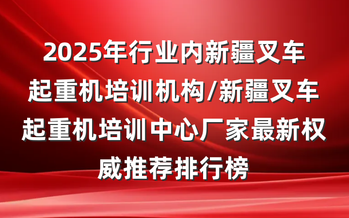 2025年行业内新疆叉车起重机培训机构/新疆叉车起重机培训中心厂家最新权威推荐排行榜