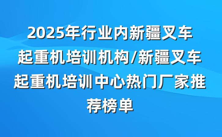 2025年行业内新疆叉车起重机培训机构/新疆叉车起重机培训中心热门厂家推荐榜单