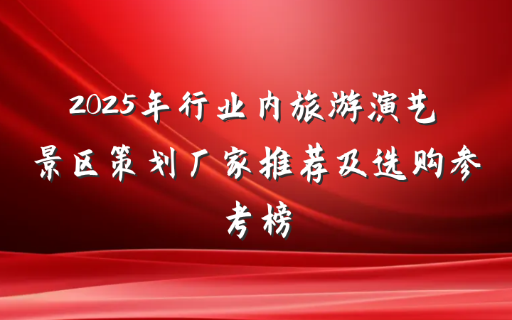 2025年行业内旅游演艺景区策划厂家推荐及选购参考榜