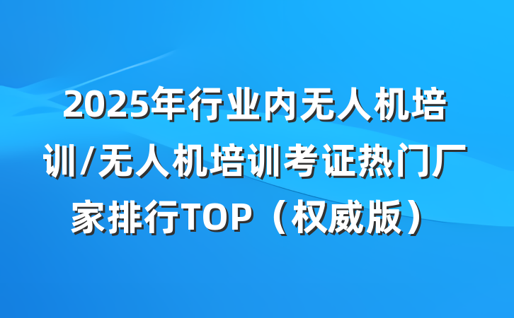 2025年行业内无人机培训/无人机培训考证热门厂家排行TOP（权威版）