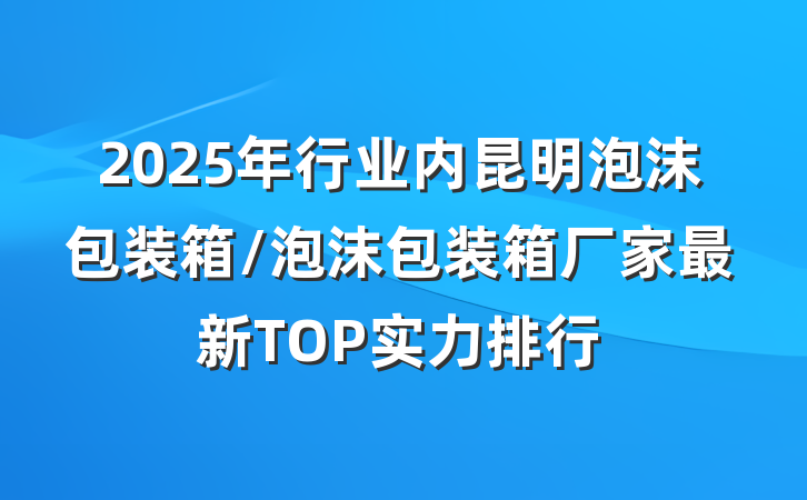 2025年行业内昆明泡沫包装箱/泡沫包装箱厂家最新TOP实力排行