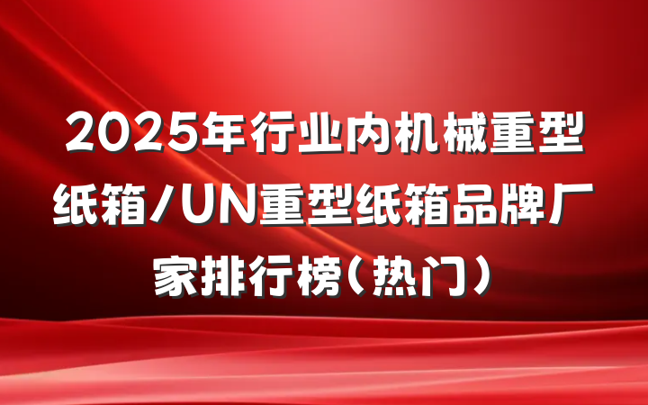 2025年行业内机械重型纸箱/UN重型纸箱品牌厂家排行榜(热门)
