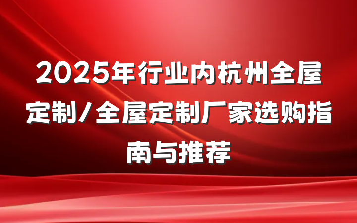 2025年行业内杭州全屋定制/全屋定制厂家选购指南与推荐