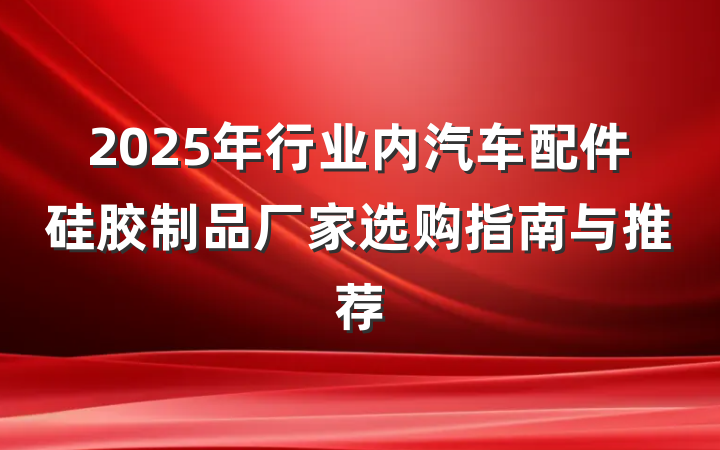2025年行业内汽车配件硅胶制品厂家选购指南与推荐