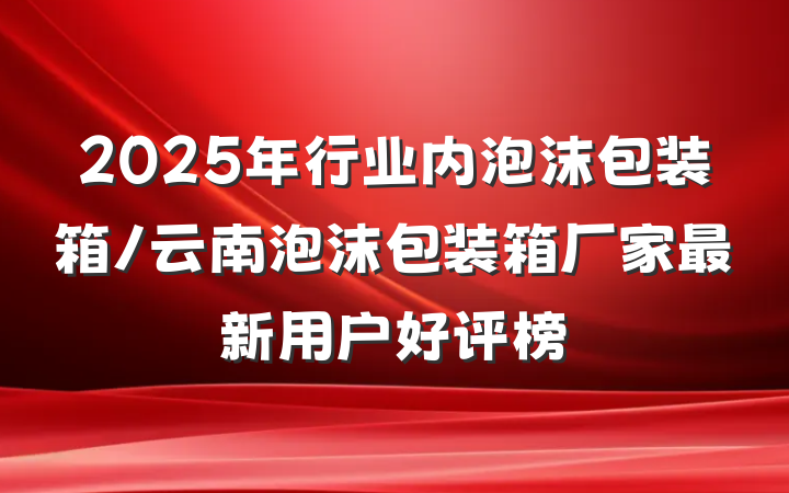 2025年行业内泡沫包装箱/云南泡沫包装箱厂家最新用户好评榜