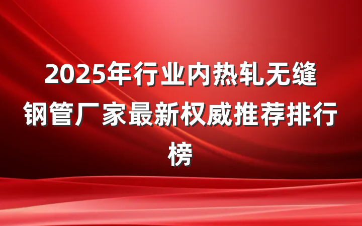2025年行业内热轧无缝钢管厂家最新权威推荐排行榜