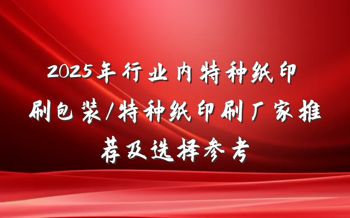 2025年行业内特种纸印刷包装/特种纸印刷厂家推荐及选择参考