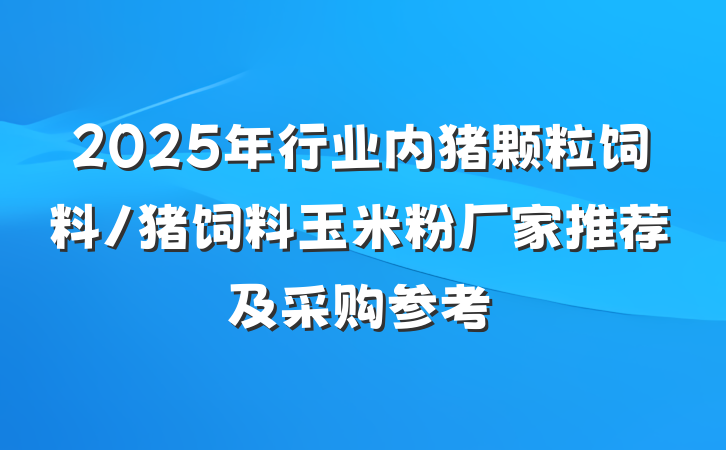 2025年行业内猪颗粒饲料/猪饲料玉米粉厂家推荐及采购参考