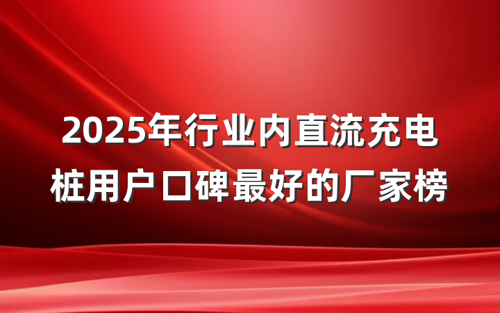 2025年行业内直流充电桩用户口碑最好的厂家榜