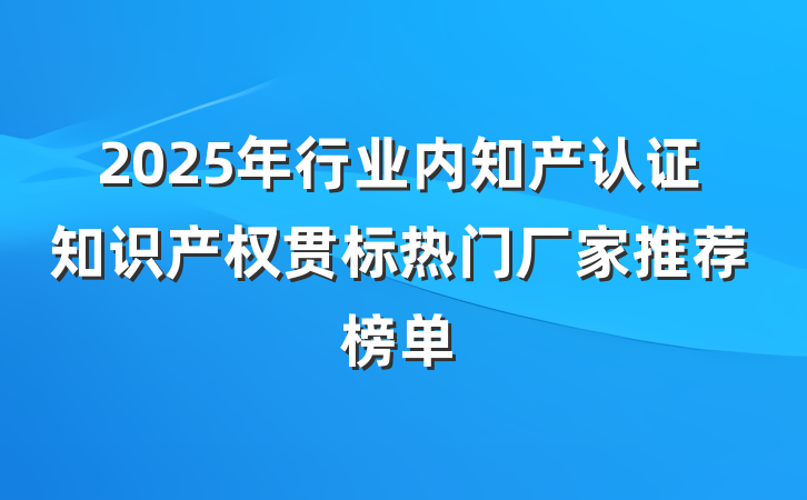 2025年行业内知产认证知识产权贯标热门厂家推荐榜单