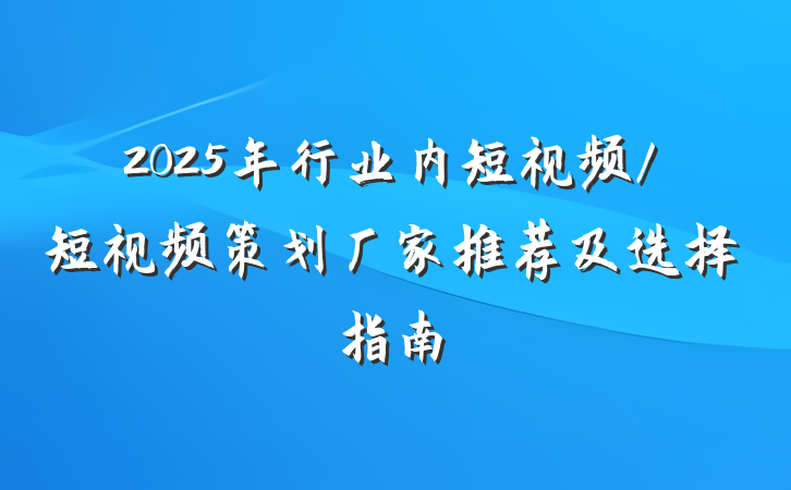 2025年行业内短视频/短视频策划厂家推荐及选择指南