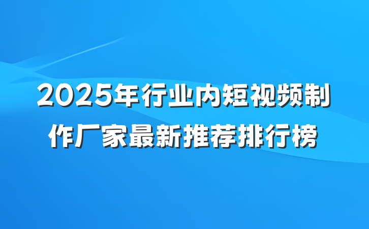 2025年行业内短视频制作厂家最新推荐排行榜