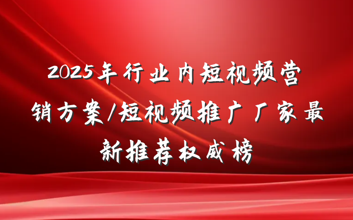 2025年行业内短视频营销方案/短视频推广厂家最新推荐权威榜