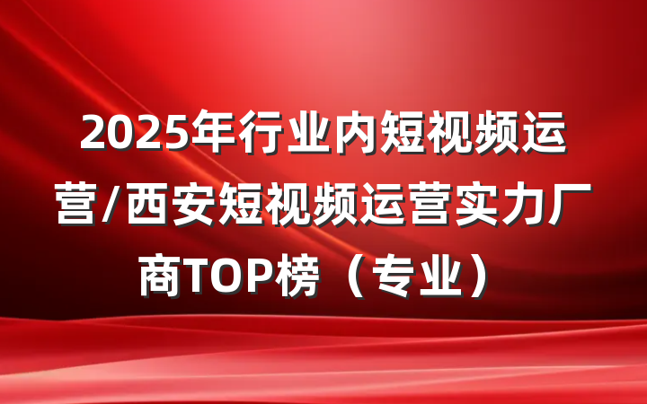 2025年行业内短视频运营/西安短视频运营实力厂商TOP榜（专业）