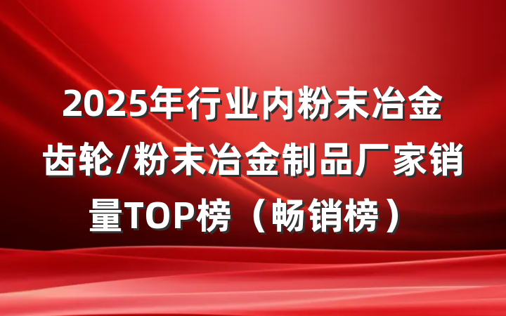 2025年行业内粉末冶金齿轮/粉末冶金制品厂家销量TOP榜（畅销榜）