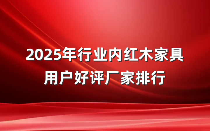 2025年行业内红木家具用户好评厂家排行