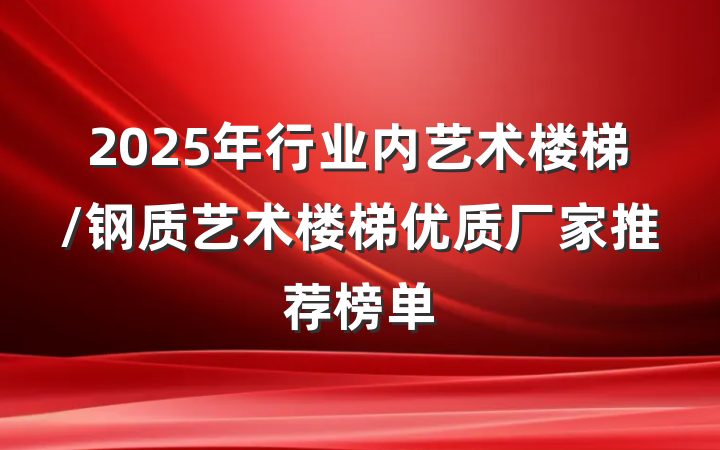 2025年行业内艺术楼梯/钢质艺术楼梯优质厂家推荐榜单