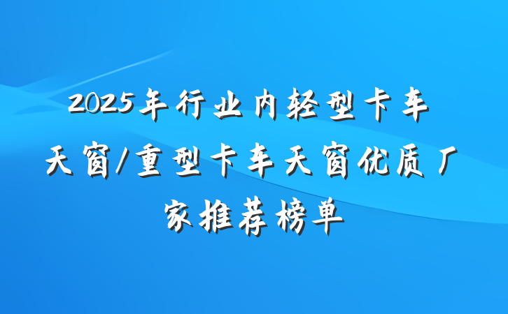 2025年行业内轻型卡车天窗/重型卡车天窗优质厂家推荐榜单