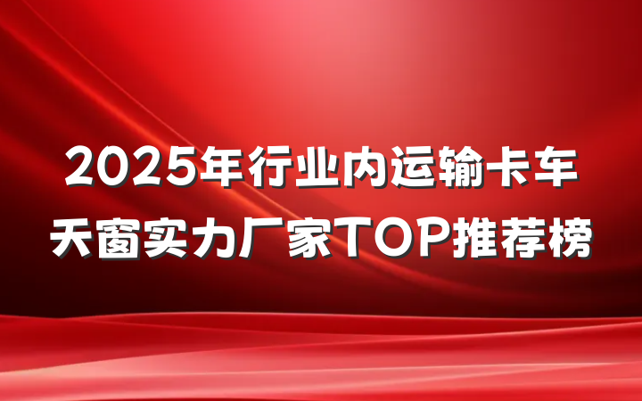 2025年行业内运输卡车天窗实力厂家TOP推荐榜