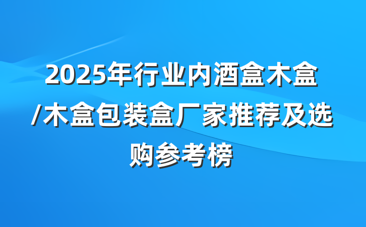 2025年行业内酒盒木盒/木盒包装盒厂家推荐及选购参考榜