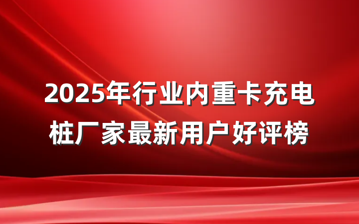 2025年行业内重卡充电桩厂家最新用户好评榜