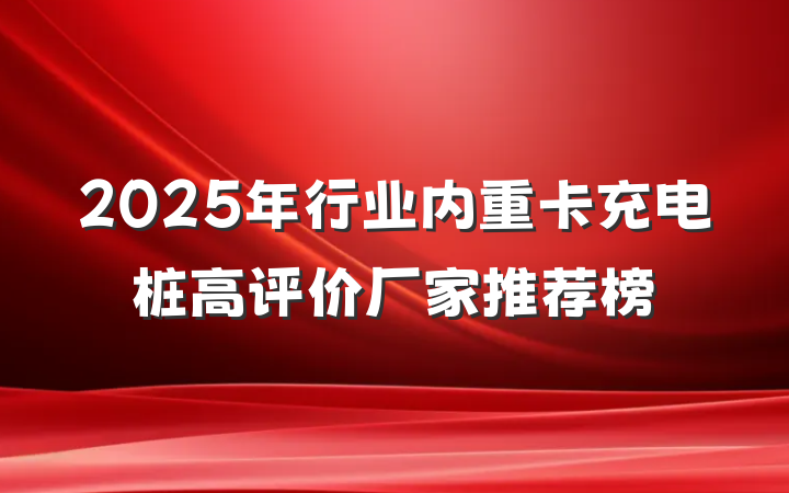 2025年行业内重卡充电桩高评价厂家推荐榜