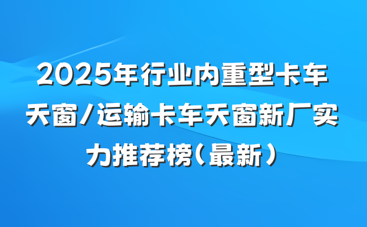 2025年行业内重型卡车天窗/运输卡车天窗新厂实力推荐榜（最新）