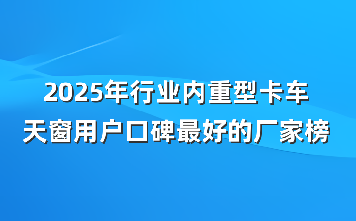 2025年行业内重型卡车天窗用户口碑最好的厂家榜