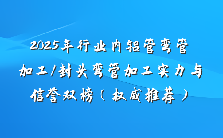 2025年行业内铝管弯管加工/封头弯管加工实力与信誉双榜（权威推荐）